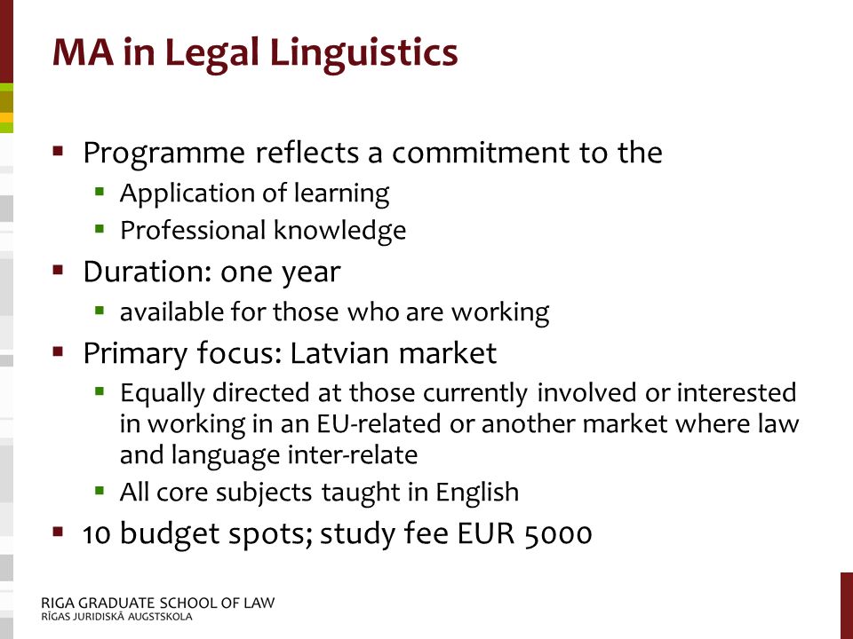 MA in Legal Linguistics  Programme reflects a commitment to the  Application of learning  Professional knowledge  Duration: one year  available for those who are working  Primary focus: Latvian market  Equally directed at those currently involved or interested in working in an EU-related or another market where law and language inter-relate  All core subjects taught in English  10 budget spots; study fee EUR 5000