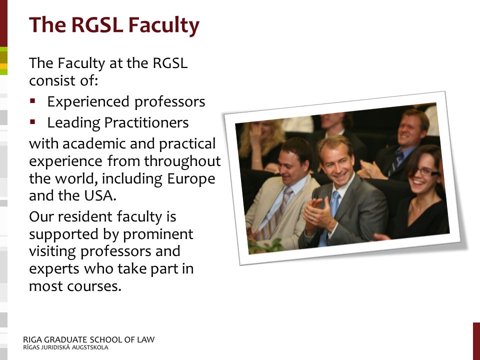 The RGSL Faculty The Faculty at the RGSL consist of:  Experienced professors  Leading Practitioners with academic and practical experience from throughout the world, including Europe and the USA.