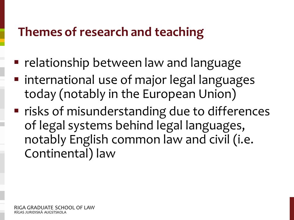 Themes of research and teaching  relationship between law and language  international use of major legal languages today (notably in the European Union)  risks of misunderstanding due to differences of legal systems behind legal languages, notably English common law and civil (i.e.