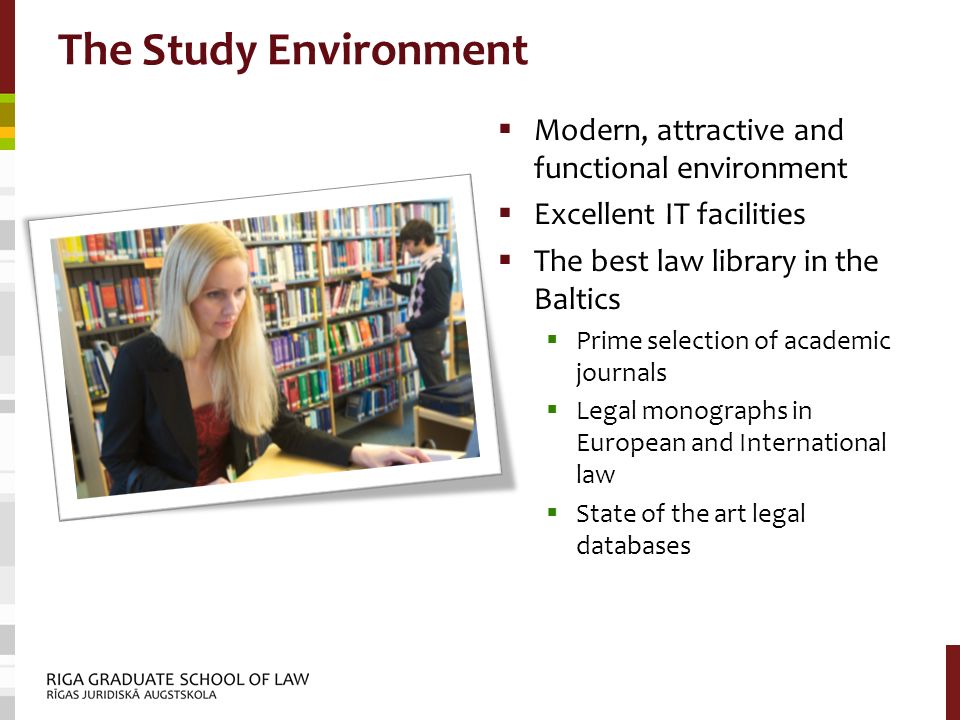 The Study Environment  Modern, attractive and functional environment  Excellent IT facilities  The best law library in the Baltics  Prime selection of academic journals  Legal monographs in European and International law  State of the art legal databases