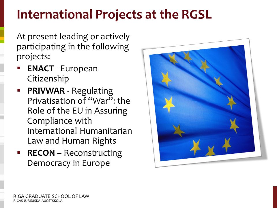 International Projects at the RGSL At present leading or actively participating in the following projects:  ENACT - European Citizenship  PRIVWAR - Regulating Privatisation of War : the Role of the EU in Assuring Compliance with International Humanitarian Law and Human Rights  RECON – Reconstructing Democracy in Europe