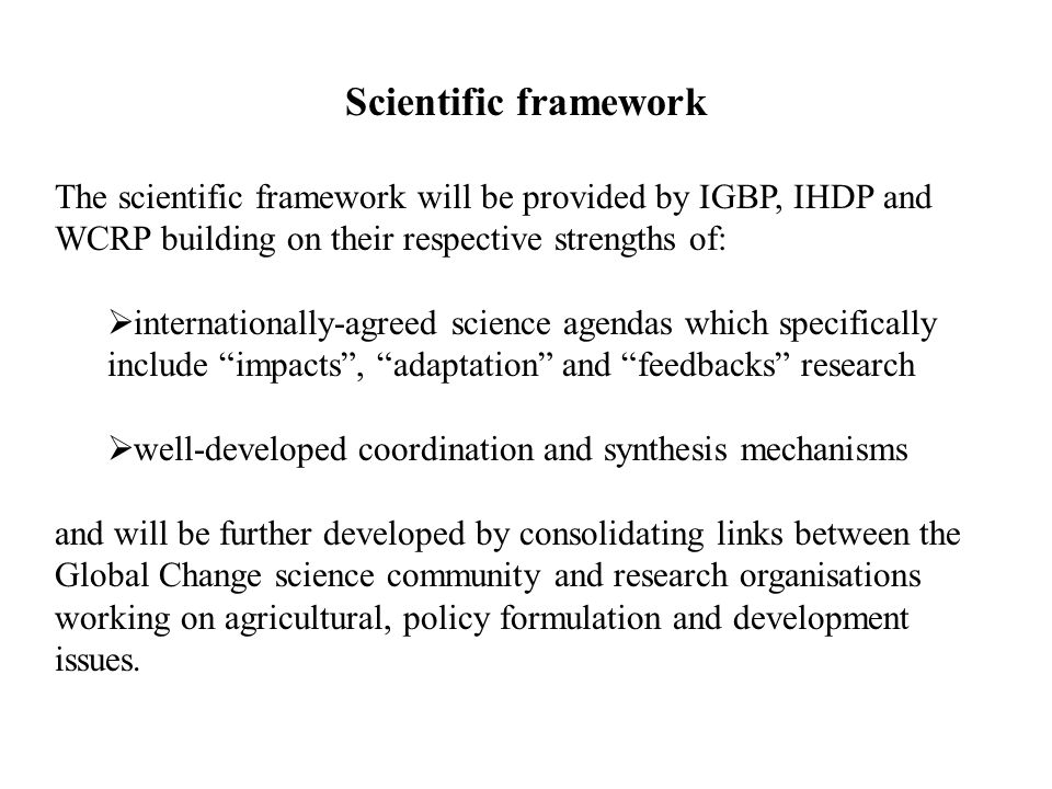 Scientific framework The scientific framework will be provided by IGBP, IHDP and WCRP building on their respective strengths of:  internationally-agreed science agendas which specifically include impacts , adaptation and feedbacks research  well-developed coordination and synthesis mechanisms and will be further developed by consolidating links between the Global Change science community and research organisations working on agricultural, policy formulation and development issues.