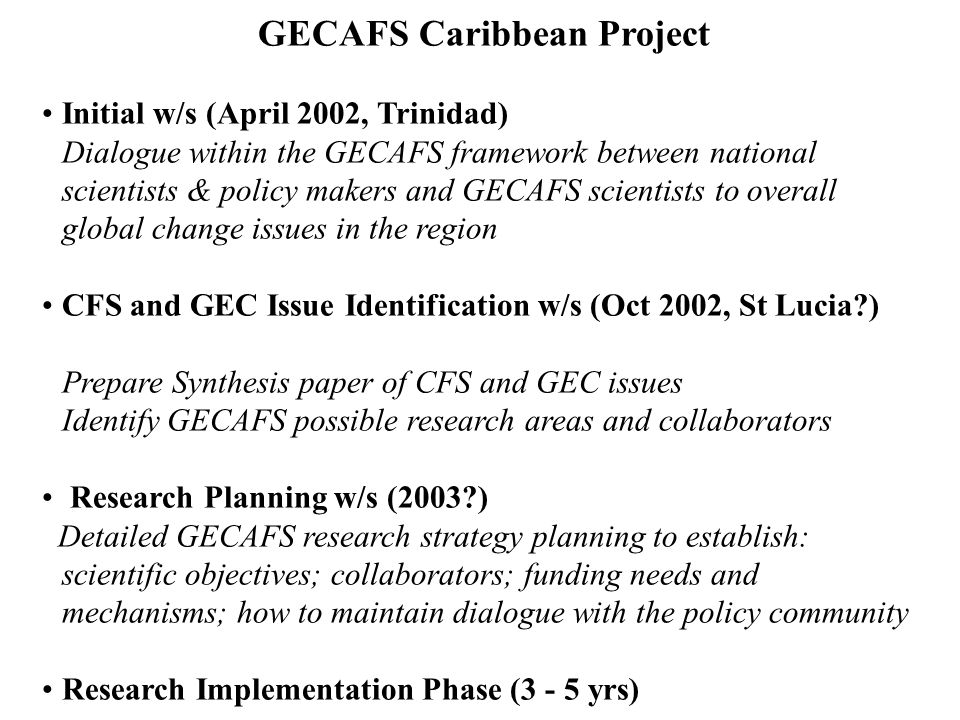 GECAFS Caribbean Project Initial w/s (April 2002, Trinidad) Dialogue within the GECAFS framework between national scientists & policy makers and GECAFS scientists to overall global change issues in the region CFS and GEC Issue Identification w/s (Oct 2002, St Lucia ) Prepare Synthesis paper of CFS and GEC issues Identify GECAFS possible research areas and collaborators Research Planning w/s (2003 ) Detailed GECAFS research strategy planning to establish: scientific objectives; collaborators; funding needs and mechanisms; how to maintain dialogue with the policy community Research Implementation Phase (3 - 5 yrs)