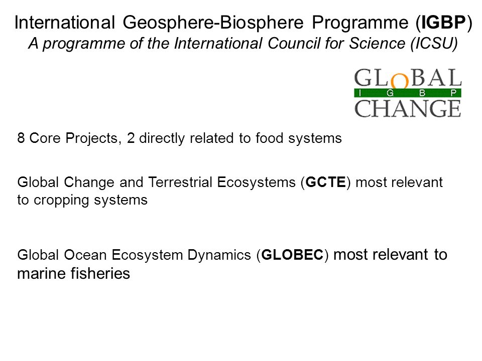 International Geosphere-Biosphere Programme (IGBP) A programme of the International Council for Science (ICSU) 8 Core Projects, 2 directly related to food systems Global Change and Terrestrial Ecosystems (GCTE) most relevant to cropping systems Global Ocean Ecosystem Dynamics (GLOBEC) most relevant to marine fisheries