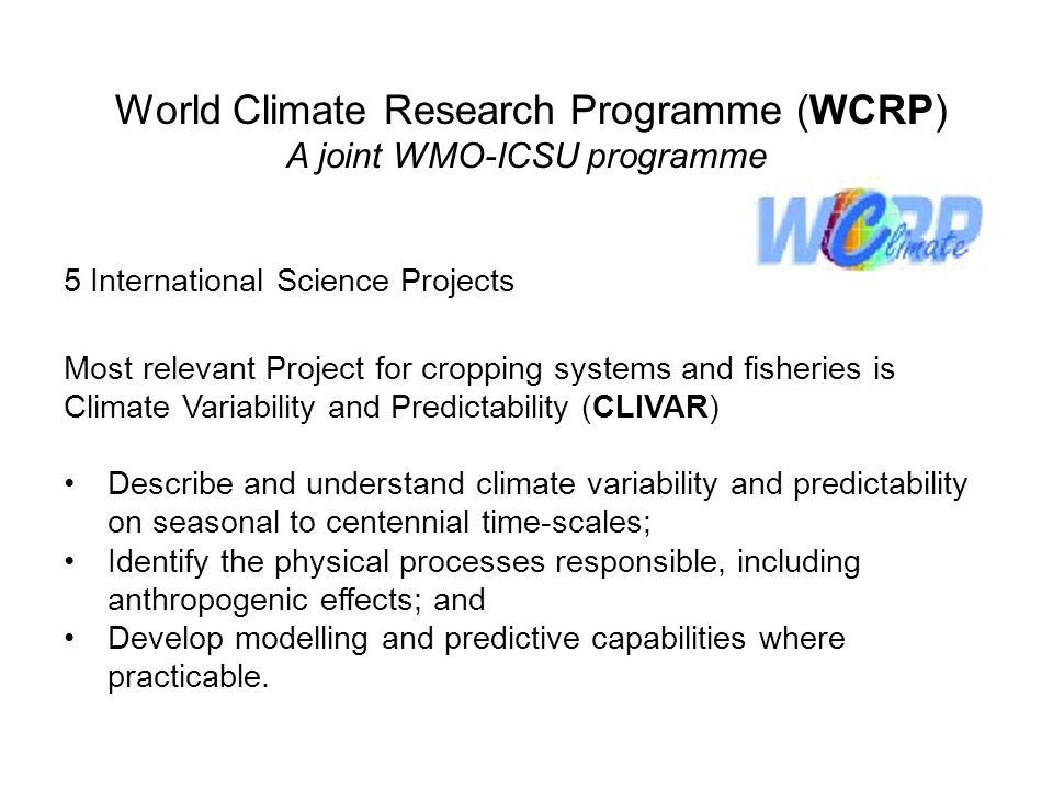 World Climate Research Programme (WCRP) A joint WMO-ICSU programme 5 International Science Projects Most relevant Project for cropping systems and fisheries is Climate Variability and Predictability (CLIVAR) Describe and understand climate variability and predictability on seasonal to centennial time-scales; Identify the physical processes responsible, including anthropogenic effects; and Develop modelling and predictive capabilities where practicable.