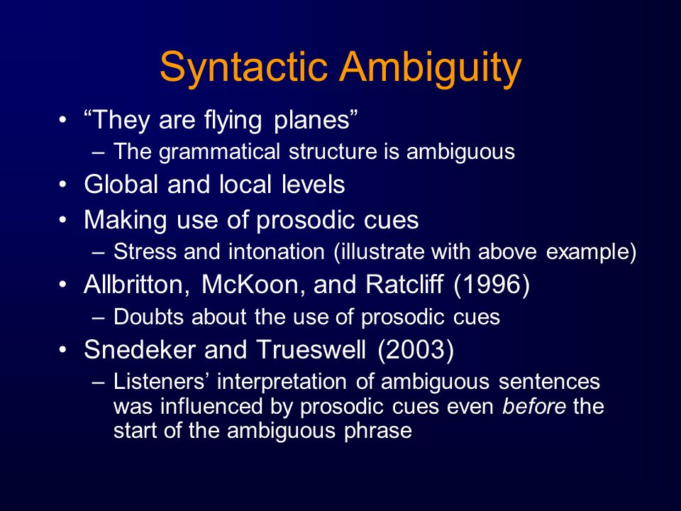 Syntactic Ambiguity They are flying planes –The grammatical structure is ambiguous Global and local levels Making use of prosodic cues –Stress and intonation (illustrate with above example) Allbritton, McKoon, and Ratcliff (1996) –Doubts about the use of prosodic cues Snedeker and Trueswell (2003) –Listeners’ interpretation of ambiguous sentences was influenced by prosodic cues even before the start of the ambiguous phrase