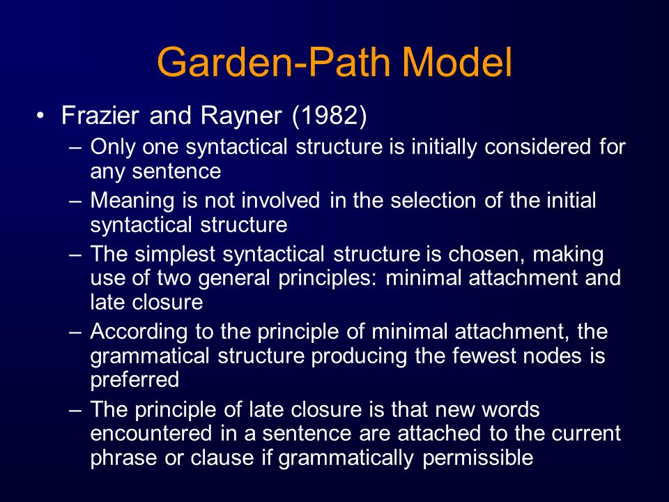 Garden-Path Model Frazier and Rayner (1982) –Only one syntactical structure is initially considered for any sentence –Meaning is not involved in the selection of the initial syntactical structure –The simplest syntactical structure is chosen, making use of two general principles: minimal attachment and late closure –According to the principle of minimal attachment, the grammatical structure producing the fewest nodes is preferred –The principle of late closure is that new words encountered in a sentence are attached to the current phrase or clause if grammatically permissible