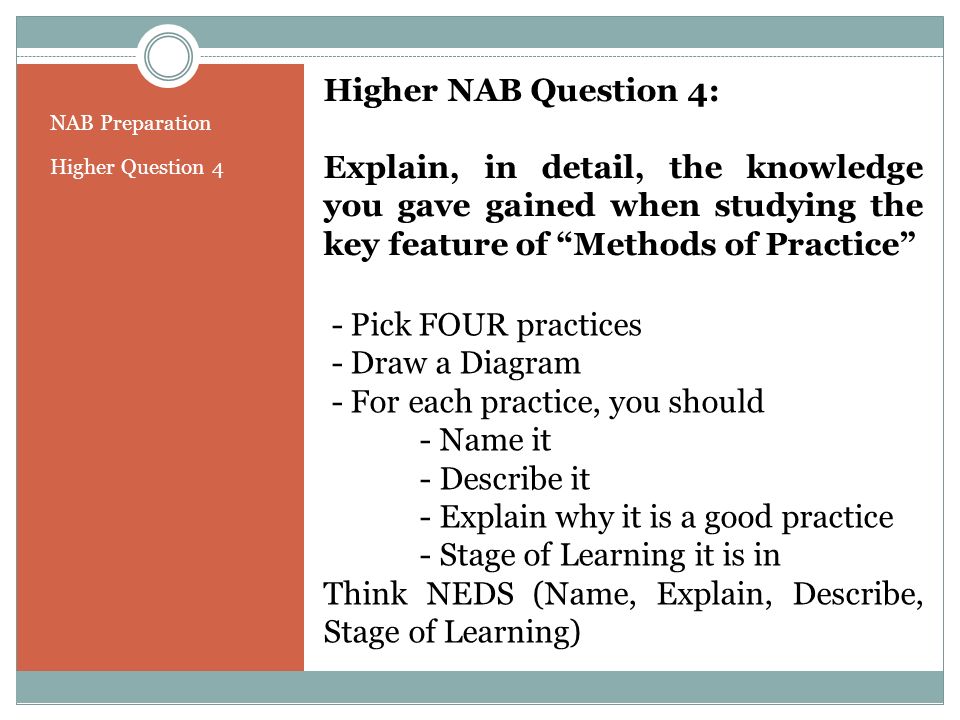 NAB Preparation Higher Question 4 Higher NAB Question 4: Explain, in detail, the knowledge you gave gained when studying the key feature of Methods of Practice - Pick FOUR practices - Draw a Diagram - For each practice, you should - Name it - Describe it - Explain why it is a good practice - Stage of Learning it is in Think NEDS (Name, Explain, Describe, Stage of Learning)
