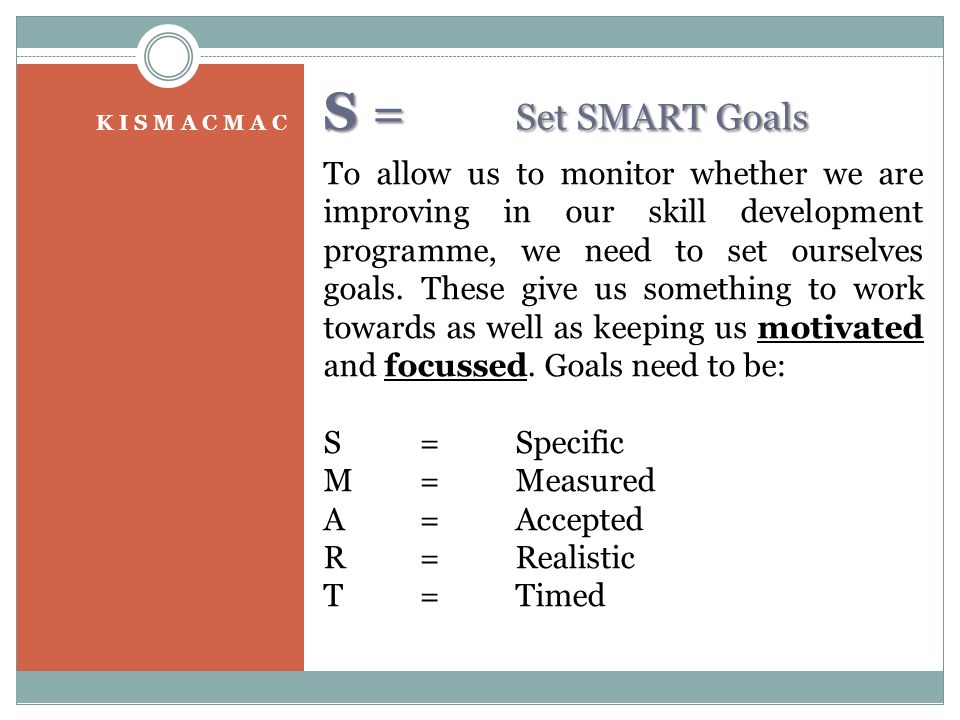 S = Set SMART Goals K I S M A C M A C To allow us to monitor whether we are improving in our skill development programme, we need to set ourselves goals.