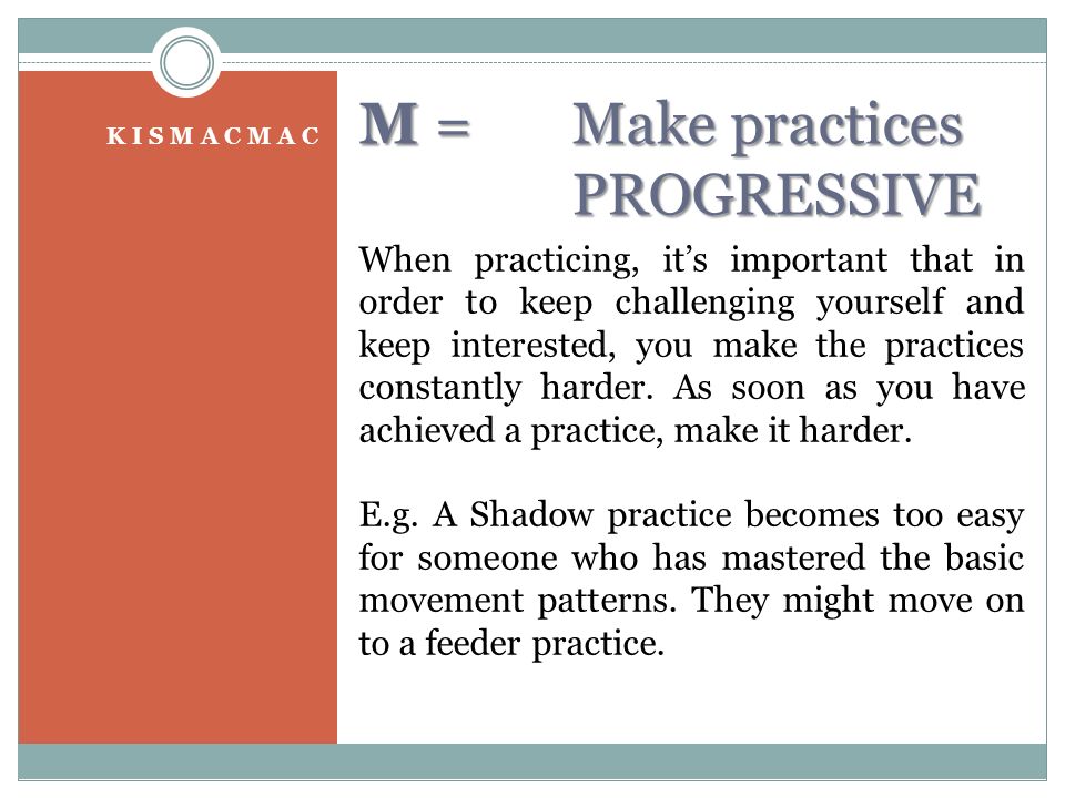 M = Make practices PROGRESSIVE K I S M A C M A C When practicing, it’s important that in order to keep challenging yourself and keep interested, you make the practices constantly harder.