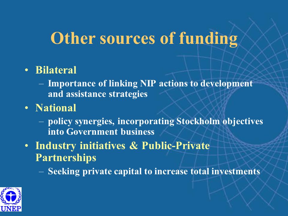 Other sources of funding Bilateral –Importance of linking NIP actions to development and assistance strategies National –policy synergies, incorporating Stockholm objectives into Government business Industry initiatives & Public-Private Partnerships –Seeking private capital to increase total investments