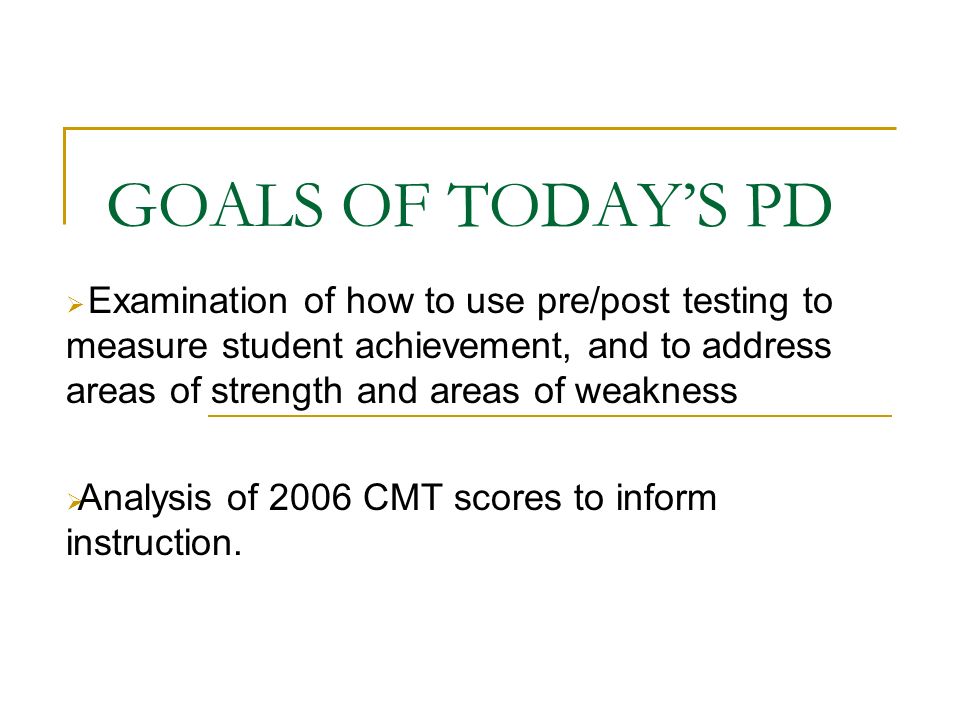 GOALS OF TODAY’S PD  Examination of how to use pre/post testing to measure student achievement, and to address areas of strength and areas of weakness  Analysis of 2006 CMT scores to inform instruction.