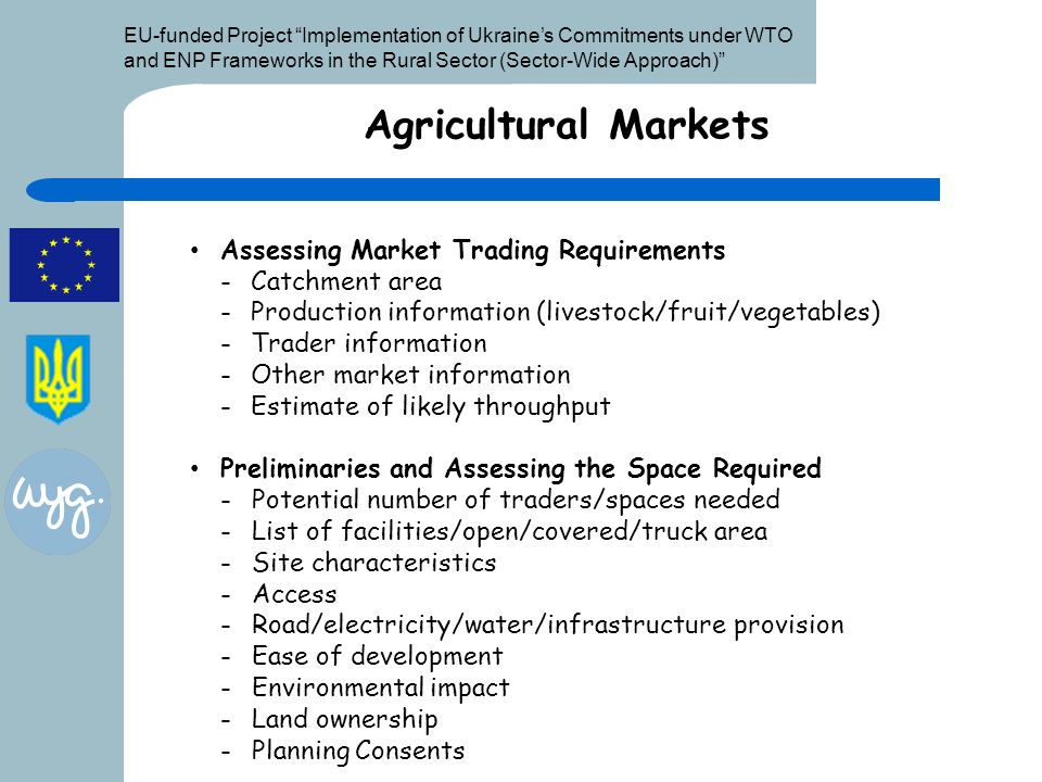 EU-funded Project Implementation of Ukraine’s Commitments under WTO and ENP Frameworks in the Rural Sector (Sector-Wide Approach) Agricultural Markets Assessing Market Trading Requirements -Catchment area -Production information (livestock/fruit/vegetables) -Trader information -Other market information -Estimate of likely throughput Preliminaries and Assessing the Space Required -Potential number of traders/spaces needed -List of facilities/open/covered/truck area -Site characteristics -Access -Road/electricity/water/infrastructure provision -Ease of development -Environmental impact -Land ownership -Planning Consents