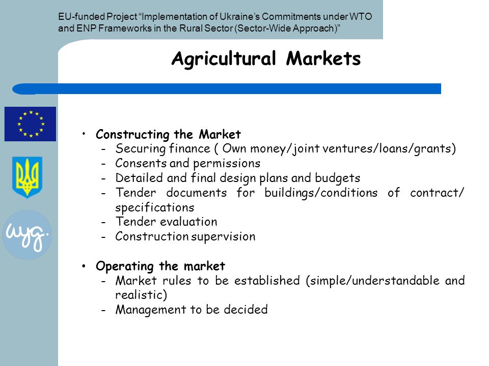EU-funded Project Implementation of Ukraine’s Commitments under WTO and ENP Frameworks in the Rural Sector (Sector-Wide Approach) Agricultural Markets Constructing the Market -Securing finance ( Own money/joint ventures/loans/grants) -Consents and permissions -Detailed and final design plans and budgets -Tender documents for buildings/conditions of contract/ specifications -Tender evaluation -Construction supervision Operating the market -Market rules to be established (simple/understandable and realistic) -Management to be decided