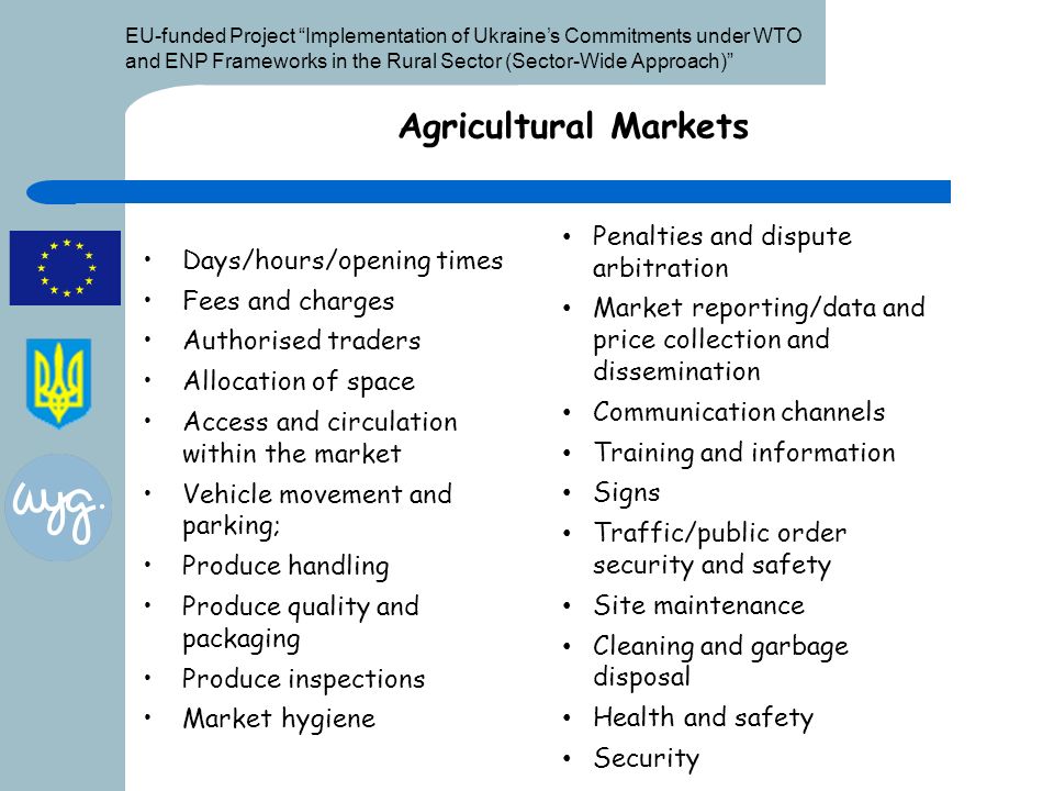 EU-funded Project Implementation of Ukraine’s Commitments under WTO and ENP Frameworks in the Rural Sector (Sector-Wide Approach) Agricultural Markets Days/hours/opening times Fees and charges Authorised traders Allocation of space Access and circulation within the market Vehicle movement and parking; Produce handling Produce quality and packaging Produce inspections Market hygiene Penalties and dispute arbitration Market reporting/data and price collection and dissemination Communication channels Training and information Signs Traffic/public order security and safety Site maintenance Cleaning and garbage disposal Health and safety Security
