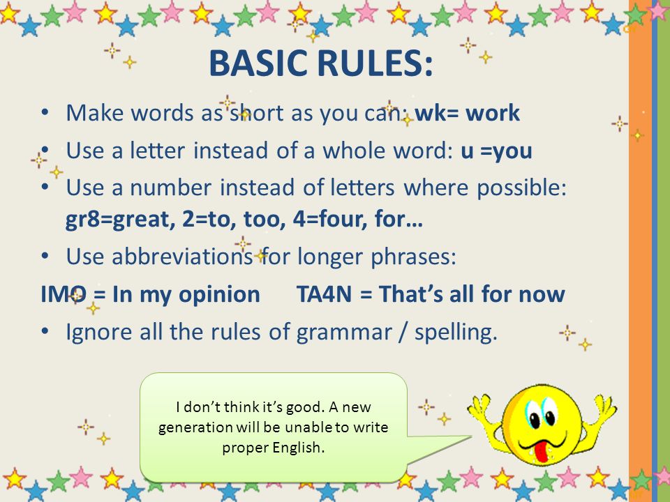 BASIC RULES: Make words as short as you can: wk= work Use a letter instead of a whole word: u =you Use a number instead of letters where possible: gr8=great, 2=to, too, 4=four, for… Use abbreviations for longer phrases: IMO = In my opinion TA4N = That’s all for now Ignore all the rules of grammar / spelling.