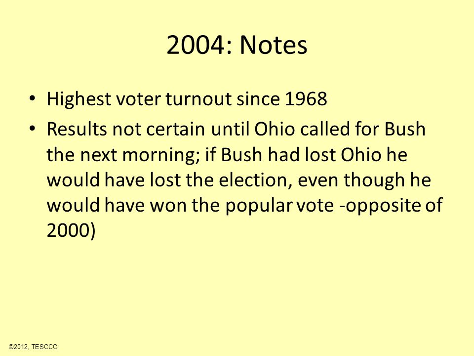 2004: Notes Highest voter turnout since 1968 Results not certain until Ohio called for Bush the next morning; if Bush had lost Ohio he would have lost the election, even though he would have won the popular vote -opposite of 2000) ©2012, TESCCC