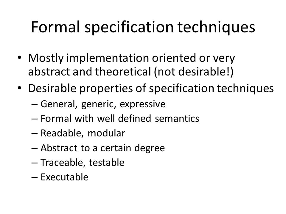 Formal specification techniques Mostly implementation oriented or very abstract and theoretical (not desirable!) Desirable properties of specification techniques – General, generic, expressive – Formal with well defined semantics – Readable, modular – Abstract to a certain degree – Traceable, testable – Executable