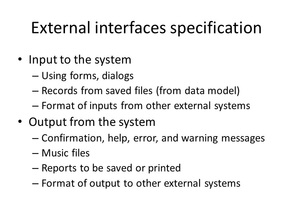 External interfaces specification Input to the system – Using forms, dialogs – Records from saved files (from data model) – Format of inputs from other external systems Output from the system – Confirmation, help, error, and warning messages – Music files – Reports to be saved or printed – Format of output to other external systems