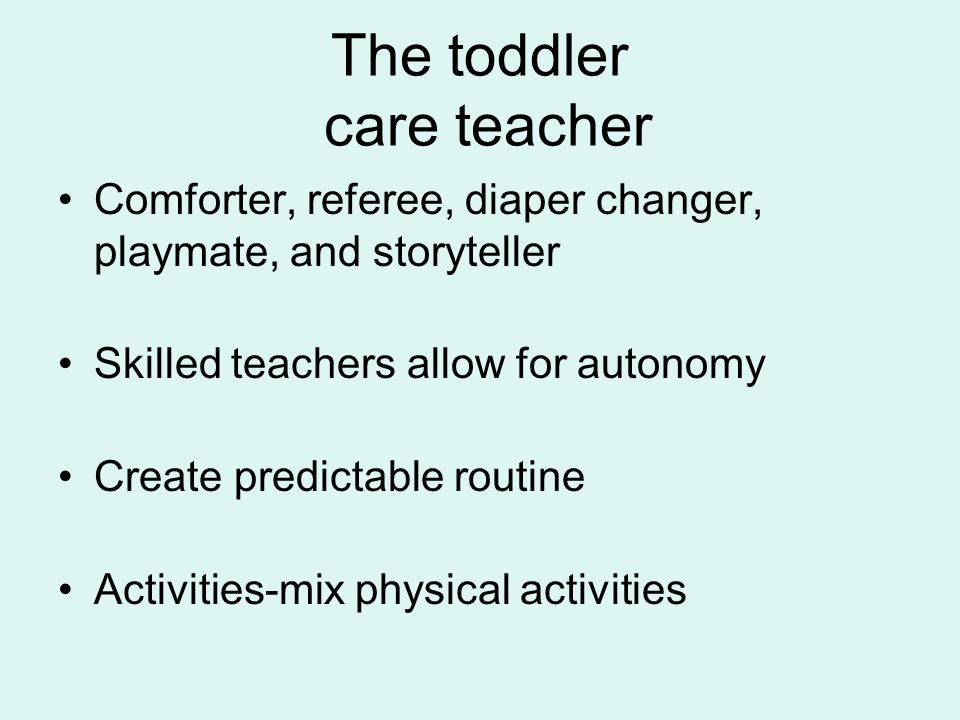 The toddler care teacher Comforter, referee, diaper changer, playmate, and storyteller Skilled teachers allow for autonomy Create predictable routine Activities-mix physical activities
