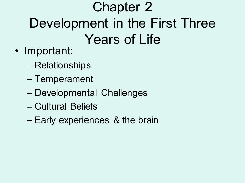 Chapter 2 Development in the First Three Years of Life Important: –Relationships –Temperament –Developmental Challenges –Cultural Beliefs –Early experiences & the brain