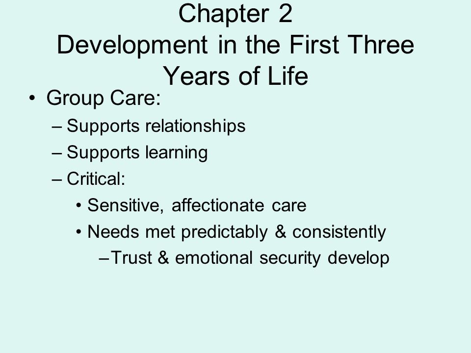 Chapter 2 Development in the First Three Years of Life Group Care: –Supports relationships –Supports learning –Critical: Sensitive, affectionate care Needs met predictably & consistently –Trust & emotional security develop