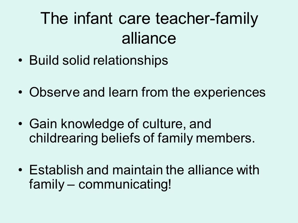 The infant care teacher-family alliance Build solid relationships Observe and learn from the experiences Gain knowledge of culture, and childrearing beliefs of family members.