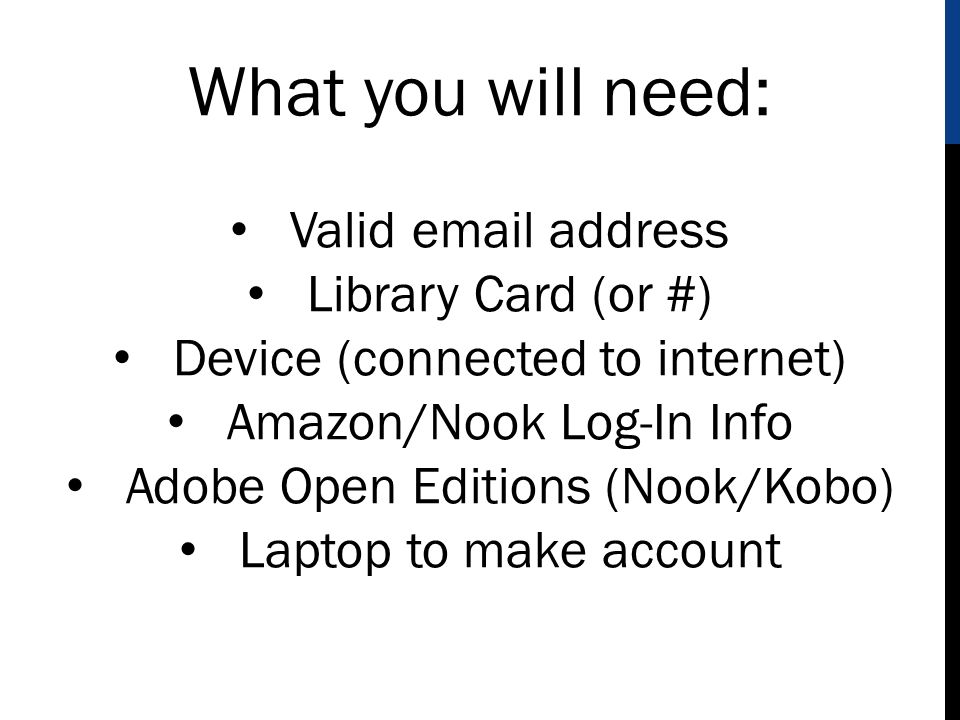What you will need: Valid  address Library Card (or #) Device (connected to internet) Amazon/Nook Log-In Info Adobe Open Editions (Nook/Kobo) Laptop to make account