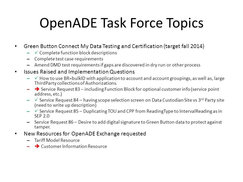 OpenADE Task Force Topics Green Button Connect My Data Testing and Certification (target fall 2014) – Complete function block descriptions – Complete test case requirements – Amend DMD test requirements if gaps are discovered in dry run or other process Issues Raised and Implementation Questions – How to use BR=bulkID with application to account and account groupings, as well as, large ThirdParty collections of Authorizations.