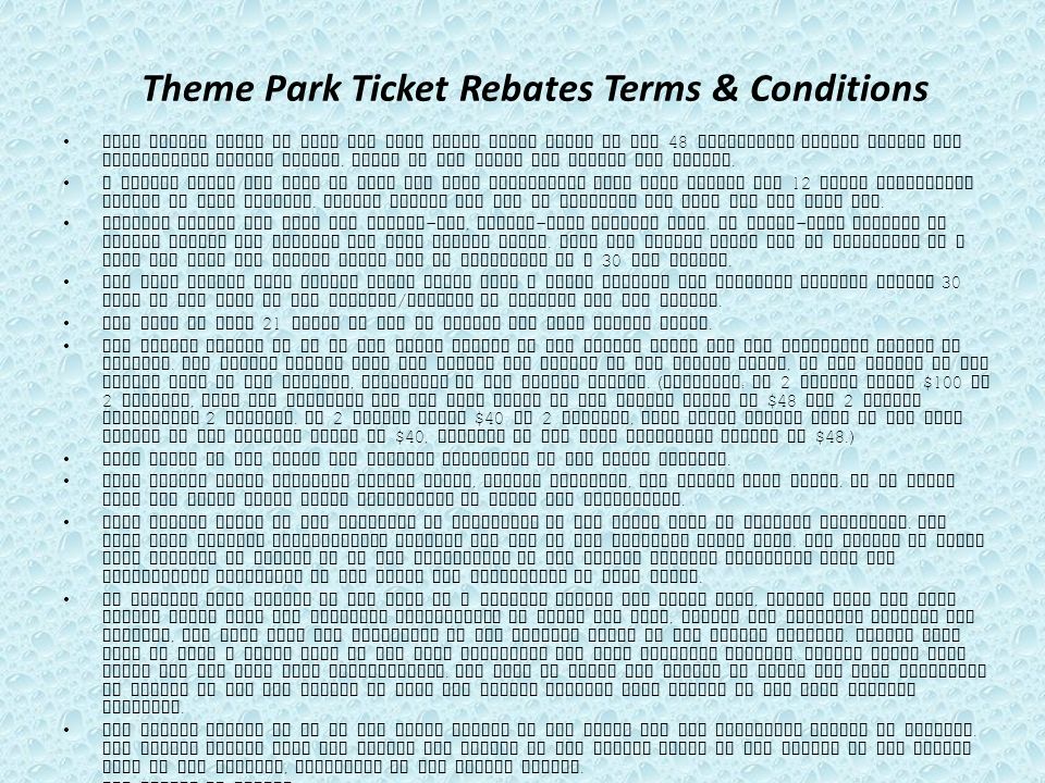 Theme Park Ticket Rebates Terms & Conditions This Rebate offer is good for most major theme parks in the 48 contiguous states within the continental United States.
