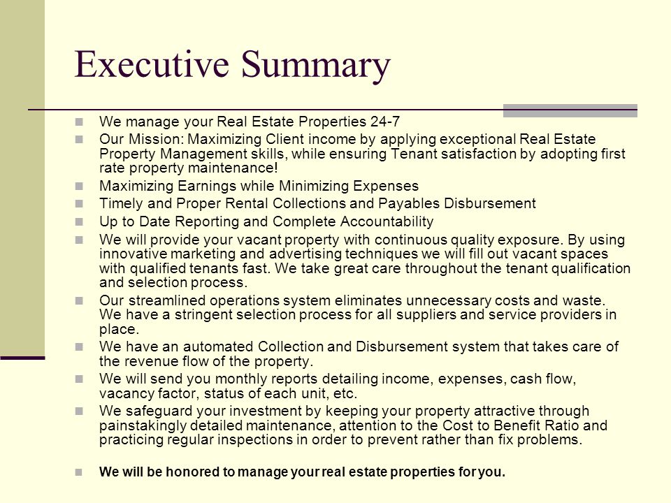 Executive Summary We manage your Real Estate Properties 24-7 Our Mission: Maximizing Client income by applying exceptional Real Estate Property Management skills, while ensuring Tenant satisfaction by adopting first rate property maintenance.