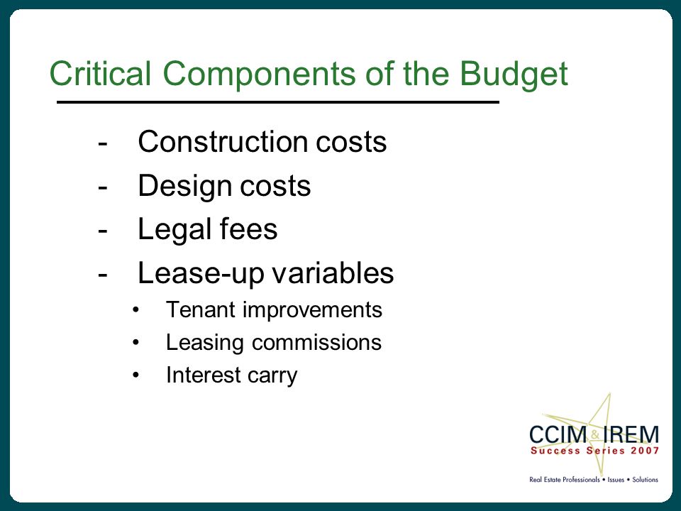 Critical Components of the Budget -Construction costs -Design costs -Legal fees -Lease-up variables Tenant improvements Leasing commissions Interest carry