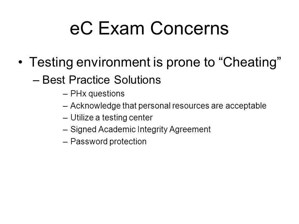 eC Exam Concerns Testing environment is prone to Cheating –Best Practice Solutions –PHx questions –Acknowledge that personal resources are acceptable –Utilize a testing center –Signed Academic Integrity Agreement –Password protection