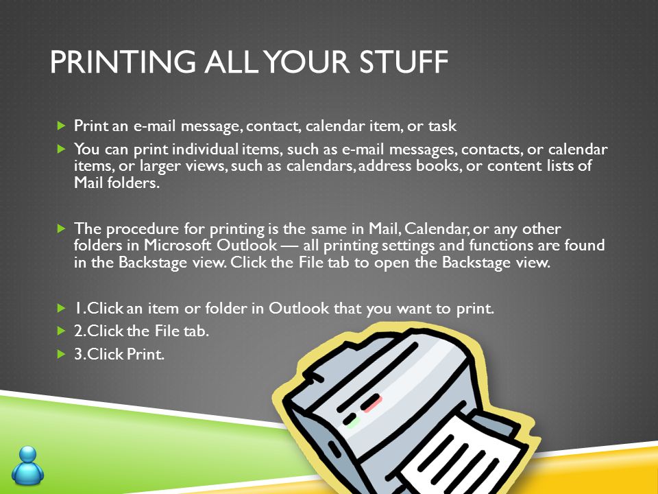 PRINTING ALL YOUR STUFF  Print an  message, contact, calendar item, or task  You can print individual items, such as  messages, contacts, or calendar items, or larger views, such as calendars, address books, or content lists of Mail folders.