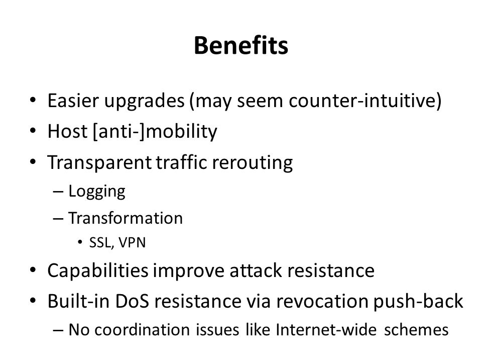 Benefits Easier upgrades (may seem counter-intuitive) Host [anti-]mobility Transparent traffic rerouting – Logging – Transformation SSL, VPN Capabilities improve attack resistance Built-in DoS resistance via revocation push-back – No coordination issues like Internet-wide schemes