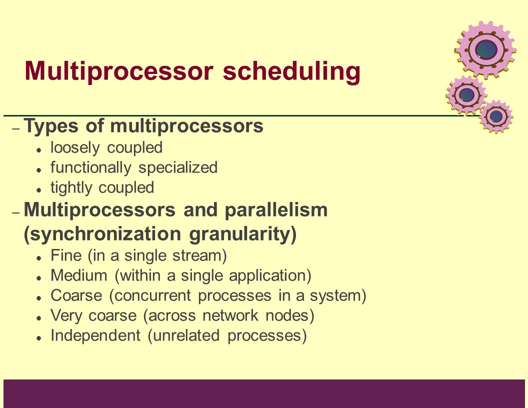 Multiprocessor scheduling – Types of multiprocessors loosely coupled functionally specialized tightly coupled – Multiprocessors and parallelism (synchronization granularity) Fine (in a single stream) Medium (within a single application) Coarse (concurrent processes in a system) Very coarse (across network nodes) Independent (unrelated processes)