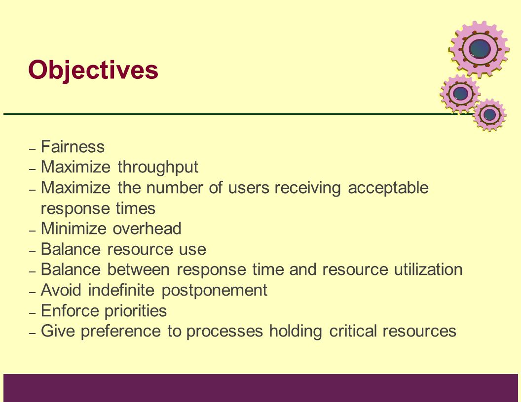 Objectives – Fairness – Maximize throughput – Maximize the number of users receiving acceptable response times – Minimize overhead – Balance resource use – Balance between response time and resource utilization – Avoid indefinite postponement – Enforce priorities – Give preference to processes holding critical resources
