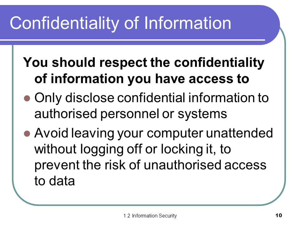 1.2 Information Security10 Confidentiality of Information You should respect the confidentiality of information you have access to Only disclose confidential information to authorised personnel or systems Avoid leaving your computer unattended without logging off or locking it, to prevent the risk of unauthorised access to data
