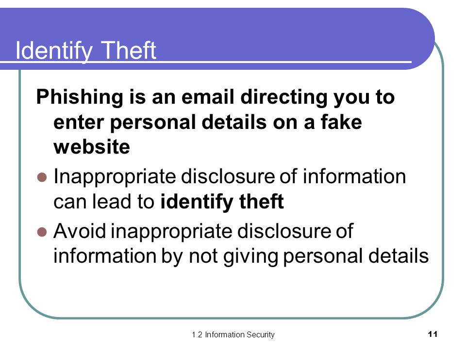 1.2 Information Security11 Identify Theft Phishing is an  directing you to enter personal details on a fake website Inappropriate disclosure of information can lead to identify theft Avoid inappropriate disclosure of information by not giving personal details