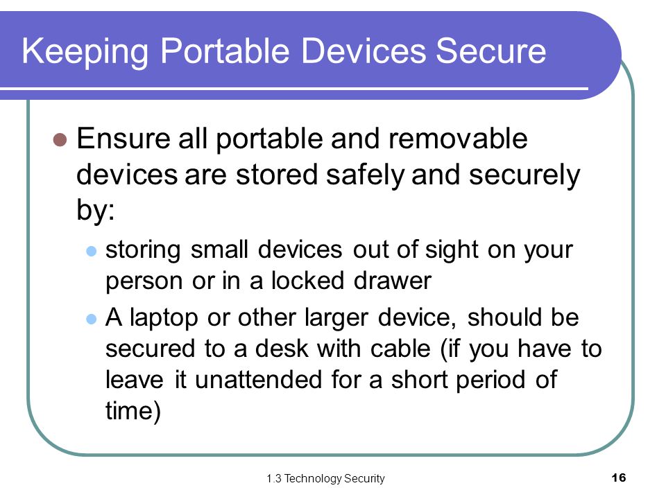1.3 Technology Security16 Keeping Portable Devices Secure Ensure all portable and removable devices are stored safely and securely by: storing small devices out of sight on your person or in a locked drawer A laptop or other larger device, should be secured to a desk with cable (if you have to leave it unattended for a short period of time)