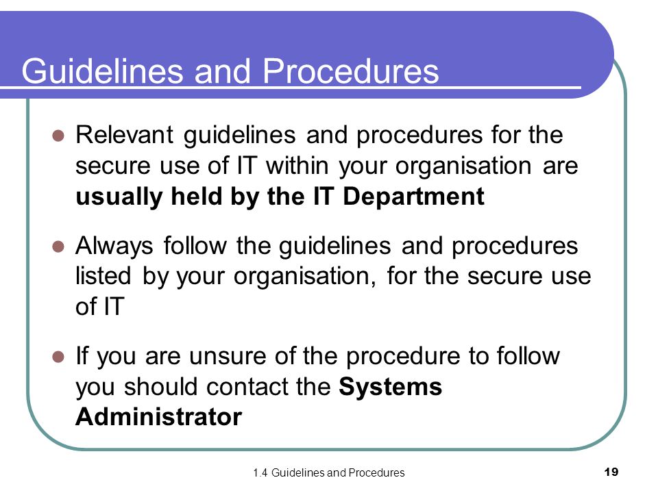 1.4 Guidelines and Procedures19 Guidelines and Procedures Relevant guidelines and procedures for the secure use of IT within your organisation are usually held by the IT Department Always follow the guidelines and procedures listed by your organisation, for the secure use of IT If you are unsure of the procedure to follow you should contact the Systems Administrator