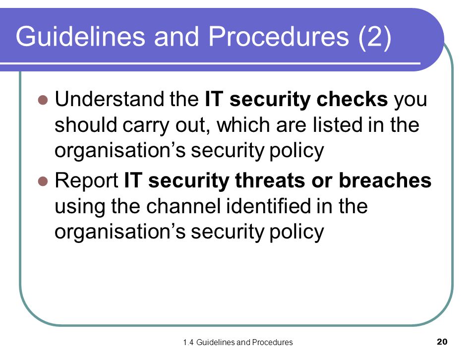 1.4 Guidelines and Procedures20 Guidelines and Procedures (2) Understand the IT security checks you should carry out, which are listed in the organisation’s security policy Report IT security threats or breaches using the channel identified in the organisation’s security policy