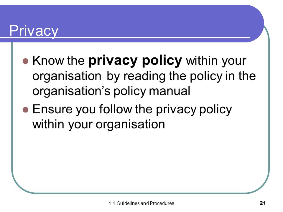 1.4 Guidelines and Procedures21 Privacy Know the privacy policy within your organisation by reading the policy in the organisation’s policy manual Ensure you follow the privacy policy within your organisation