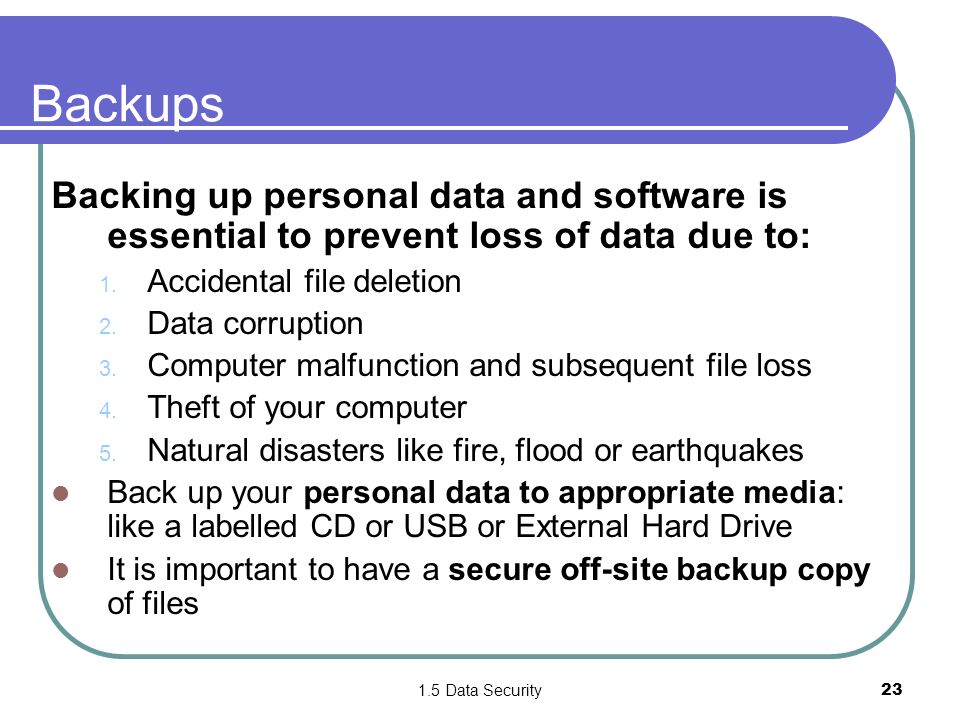 1.5 Data Security23 Backups Backing up personal data and software is essential to prevent loss of data due to: 1.