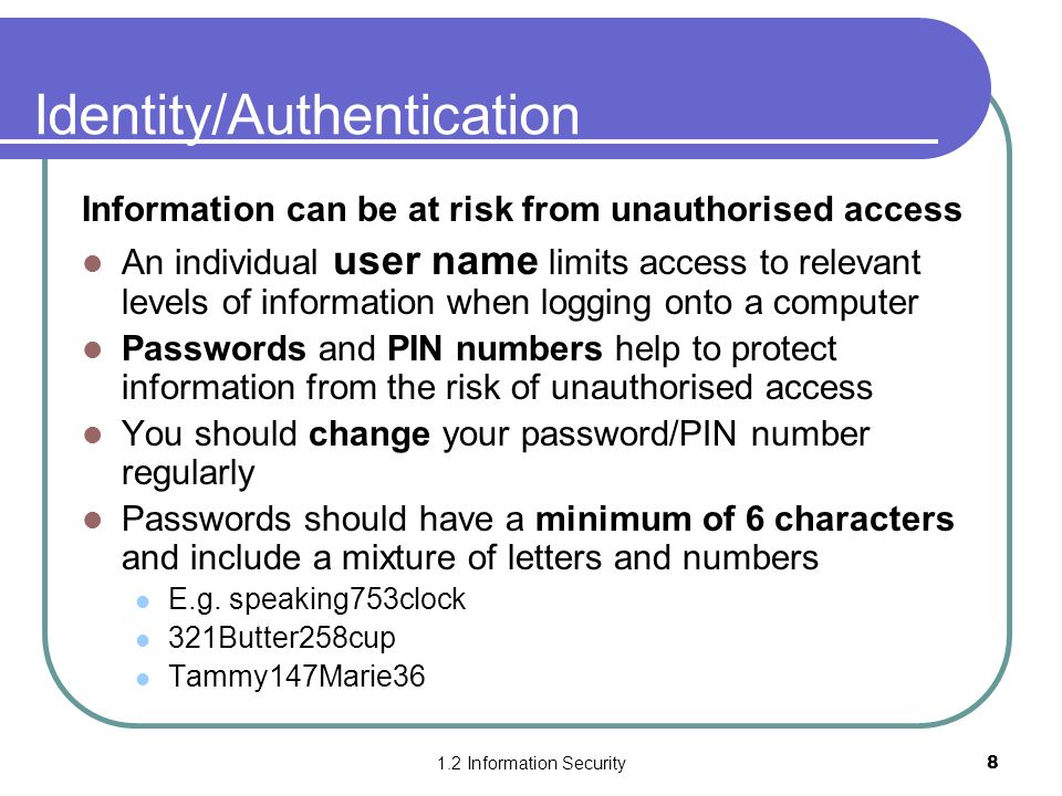 1.2 Information Security8 Identity/Authentication Information can be at risk from unauthorised access An individual user name limits access to relevant levels of information when logging onto a computer Passwords and PIN numbers help to protect information from the risk of unauthorised access You should change your password/PIN number regularly Passwords should have a minimum of 6 characters and include a mixture of letters and numbers E.g.