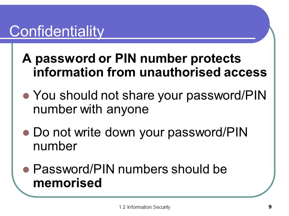 1.2 Information Security9 Confidentiality A password or PIN number protects information from unauthorised access You should not share your password/PIN number with anyone Do not write down your password/PIN number Password/PIN numbers should be memorised