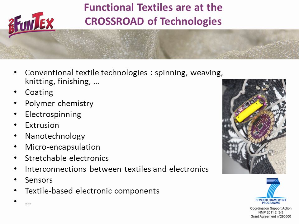 Functional Textiles are at the CROSSROAD of Technologies Conventional textile technologies : spinning, weaving, knitting, finishing, … Coating Polymer chemistry Electrospinning Extrusion Nanotechnology Micro-encapsulation Stretchable electronics Interconnections between textiles and electronics Sensors Textile-based electronic components …