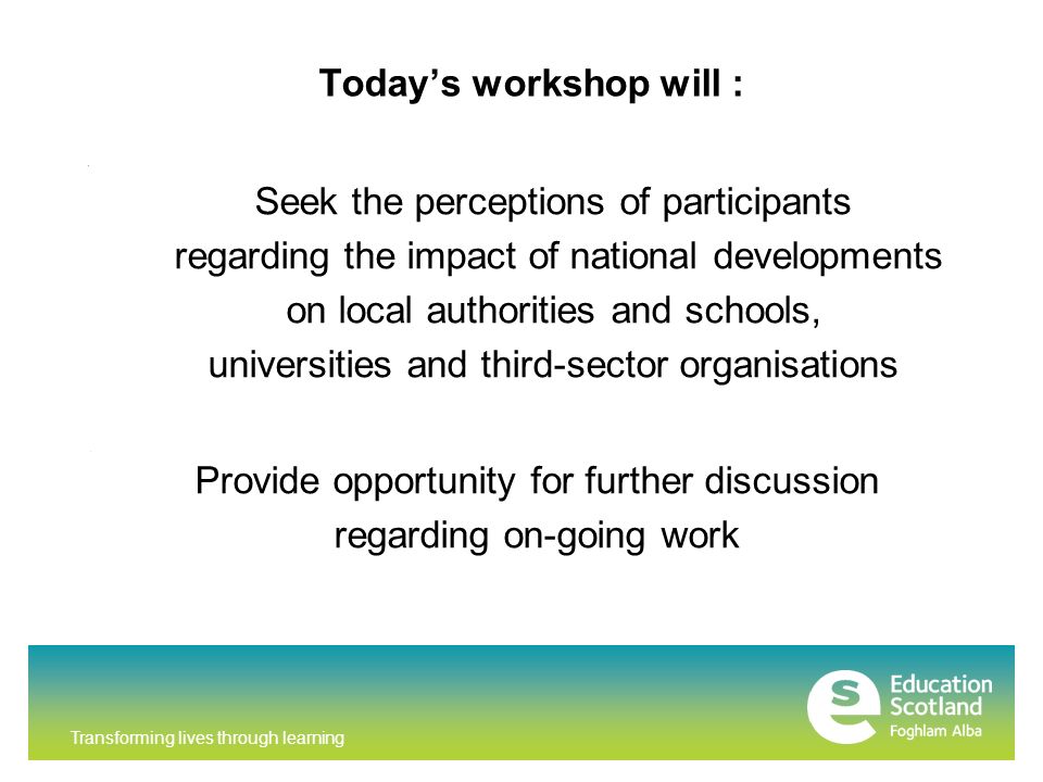Transforming lives through learning Today’s workshop will : Seek the perceptions of participants regarding the impact of national developments on local authorities and schools, universities and third-sector organisations r Provide opportunity for further discussion regarding on-going work Providing
