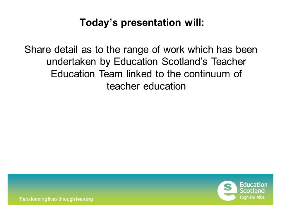 Transforming lives through learning Today’s presentation will: Share detail as to the range of work which has been undertaken by Education Scotland’s Teacher Education Team linked to the continuum of teacher education