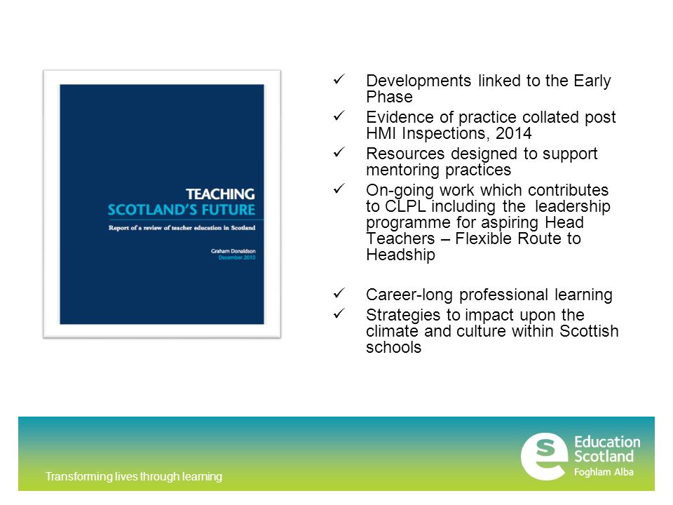 Transforming lives through learning Developments linked to the Early Phase Evidence of practice collated post HMI Inspections, 2014 Resources designed to support mentoring practices On-going work which contributes to CLPL including the leadership programme for aspiring Head Teachers – Flexible Route to Headship Career-long professional learning Strategies to impact upon the climate and culture within Scottish schools